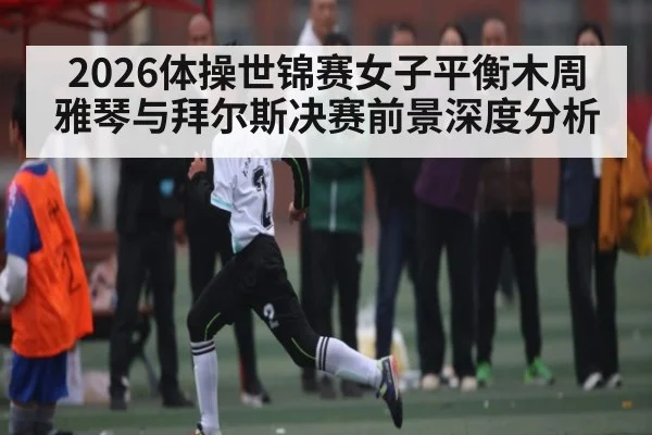 2026体操世锦赛女子平衡木周雅琴与拜尔斯决赛前景深度分析